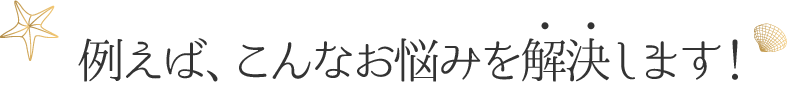 例えば、こんなお悩みを解決します！